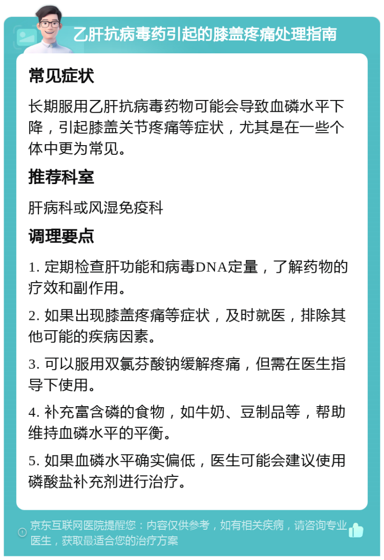 乙肝抗病毒药引起的膝盖疼痛处理指南 常见症状 长期服用乙肝抗病毒药物可能会导致血磷水平下降，引起膝盖关节疼痛等症状，尤其是在一些个体中更为常见。 推荐科室 肝病科或风湿免疫科 调理要点 1. 定期检查肝功能和病毒DNA定量，了解药物的疗效和副作用。 2. 如果出现膝盖疼痛等症状，及时就医，排除其他可能的疾病因素。 3. 可以服用双氯芬酸钠缓解疼痛，但需在医生指导下使用。 4. 补充富含磷的食物，如牛奶、豆制品等，帮助维持血磷水平的平衡。 5. 如果血磷水平确实偏低，医生可能会建议使用磷酸盐补充剂进行治疗。