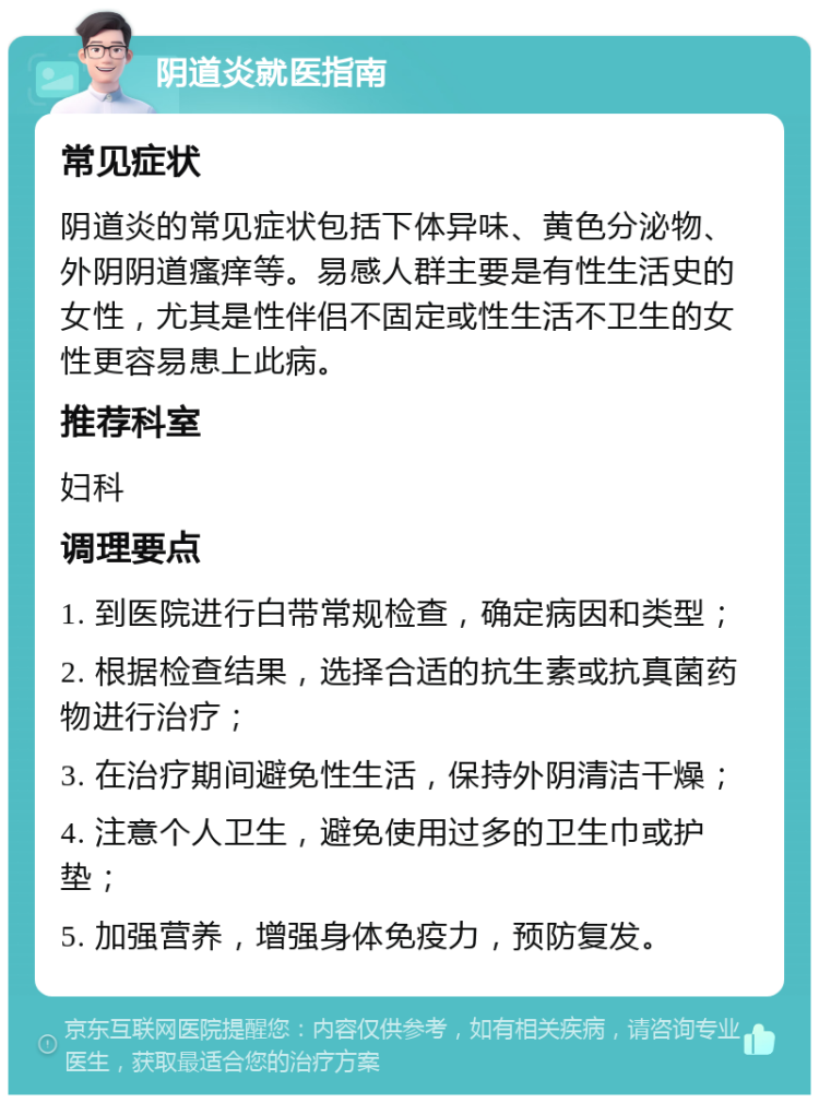 阴道炎就医指南 常见症状 阴道炎的常见症状包括下体异味、黄色分泌物、外阴阴道瘙痒等。易感人群主要是有性生活史的女性，尤其是性伴侣不固定或性生活不卫生的女性更容易患上此病。 推荐科室 妇科 调理要点 1. 到医院进行白带常规检查，确定病因和类型； 2. 根据检查结果，选择合适的抗生素或抗真菌药物进行治疗； 3. 在治疗期间避免性生活，保持外阴清洁干燥； 4. 注意个人卫生，避免使用过多的卫生巾或护垫； 5. 加强营养，增强身体免疫力，预防复发。