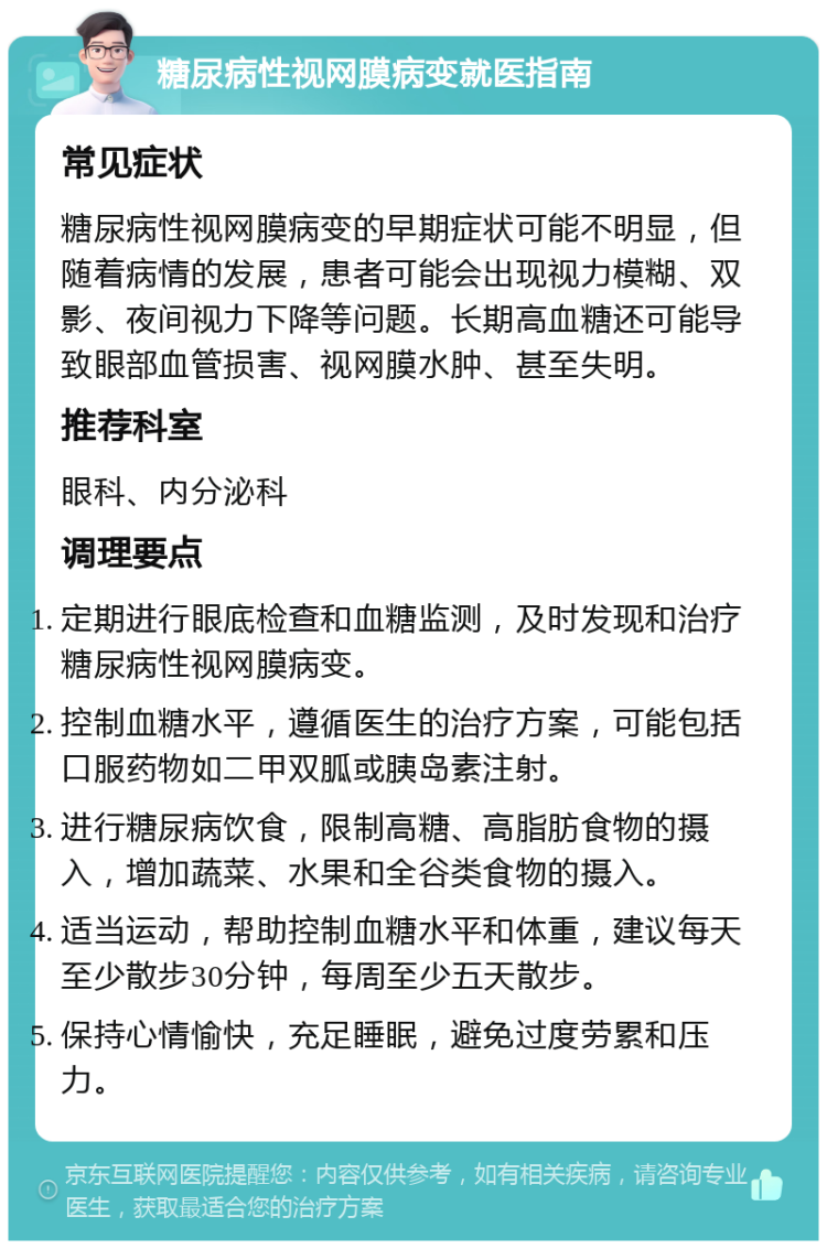 糖尿病性视网膜病变就医指南 常见症状 糖尿病性视网膜病变的早期症状可能不明显，但随着病情的发展，患者可能会出现视力模糊、双影、夜间视力下降等问题。长期高血糖还可能导致眼部血管损害、视网膜水肿、甚至失明。 推荐科室 眼科、内分泌科 调理要点 定期进行眼底检查和血糖监测，及时发现和治疗糖尿病性视网膜病变。 控制血糖水平，遵循医生的治疗方案，可能包括口服药物如二甲双胍或胰岛素注射。 进行糖尿病饮食，限制高糖、高脂肪食物的摄入，增加蔬菜、水果和全谷类食物的摄入。 适当运动，帮助控制血糖水平和体重，建议每天至少散步30分钟，每周至少五天散步。 保持心情愉快，充足睡眠，避免过度劳累和压力。