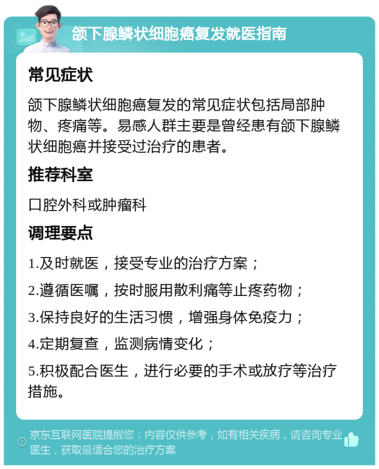 颌下腺鳞状细胞癌复发就医指南 常见症状 颌下腺鳞状细胞癌复发的常见症状包括局部肿物、疼痛等。易感人群主要是曾经患有颌下腺鳞状细胞癌并接受过治疗的患者。 推荐科室 口腔外科或肿瘤科 调理要点 1.及时就医，接受专业的治疗方案； 2.遵循医嘱，按时服用散利痛等止疼药物； 3.保持良好的生活习惯，增强身体免疫力； 4.定期复查，监测病情变化； 5.积极配合医生，进行必要的手术或放疗等治疗措施。