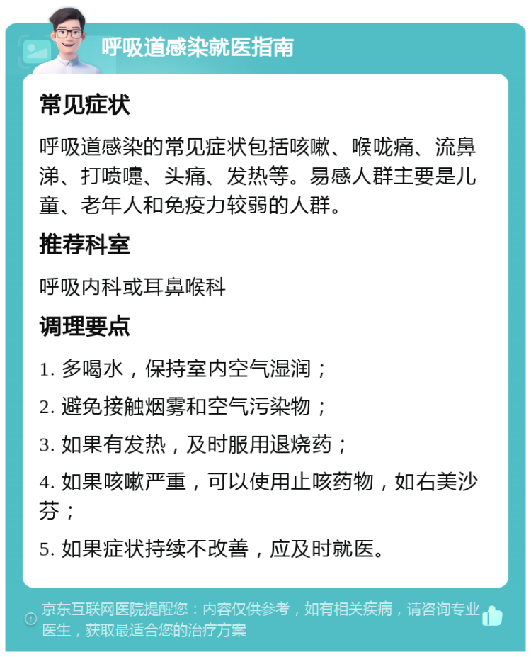 呼吸道感染就医指南 常见症状 呼吸道感染的常见症状包括咳嗽、喉咙痛、流鼻涕、打喷嚏、头痛、发热等。易感人群主要是儿童、老年人和免疫力较弱的人群。 推荐科室 呼吸内科或耳鼻喉科 调理要点 1. 多喝水，保持室内空气湿润； 2. 避免接触烟雾和空气污染物； 3. 如果有发热，及时服用退烧药； 4. 如果咳嗽严重，可以使用止咳药物，如右美沙芬； 5. 如果症状持续不改善，应及时就医。