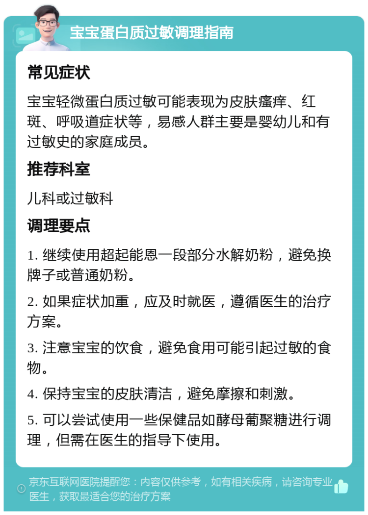 宝宝蛋白质过敏调理指南 常见症状 宝宝轻微蛋白质过敏可能表现为皮肤瘙痒、红斑、呼吸道症状等，易感人群主要是婴幼儿和有过敏史的家庭成员。 推荐科室 儿科或过敏科 调理要点 1. 继续使用超起能恩一段部分水解奶粉，避免换牌子或普通奶粉。 2. 如果症状加重，应及时就医，遵循医生的治疗方案。 3. 注意宝宝的饮食，避免食用可能引起过敏的食物。 4. 保持宝宝的皮肤清洁，避免摩擦和刺激。 5. 可以尝试使用一些保健品如酵母葡聚糖进行调理，但需在医生的指导下使用。