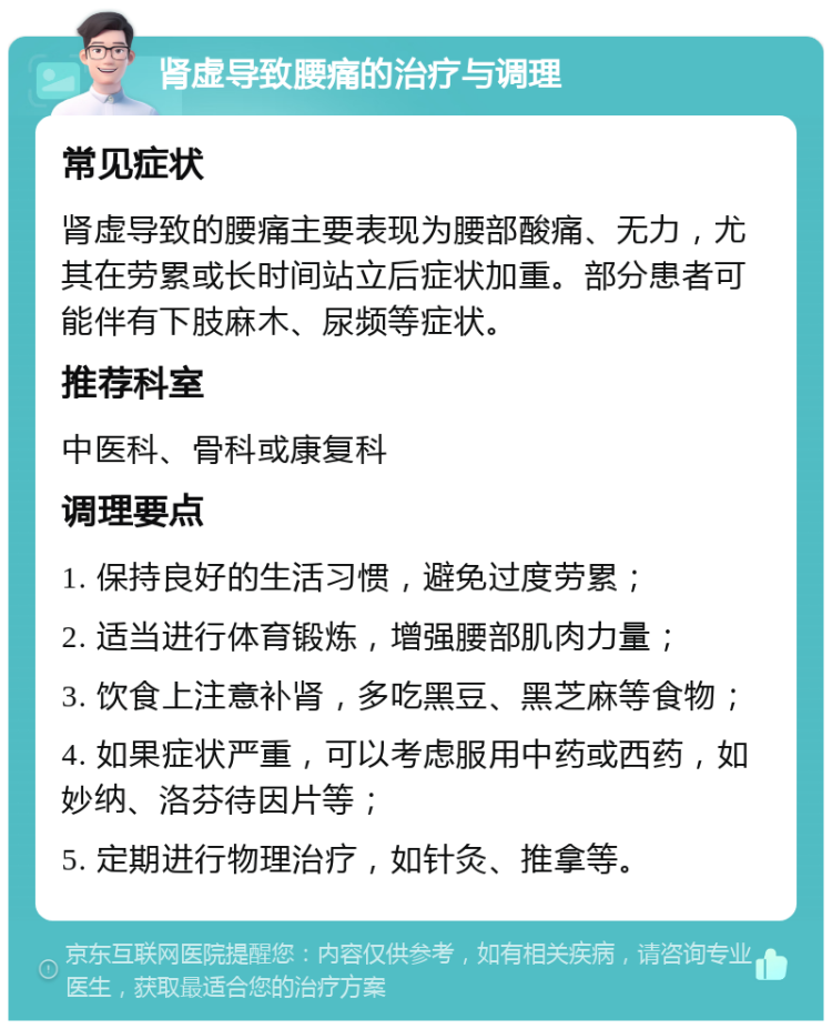 肾虚导致腰痛的治疗与调理 常见症状 肾虚导致的腰痛主要表现为腰部酸痛、无力，尤其在劳累或长时间站立后症状加重。部分患者可能伴有下肢麻木、尿频等症状。 推荐科室 中医科、骨科或康复科 调理要点 1. 保持良好的生活习惯，避免过度劳累； 2. 适当进行体育锻炼，增强腰部肌肉力量； 3. 饮食上注意补肾，多吃黑豆、黑芝麻等食物； 4. 如果症状严重，可以考虑服用中药或西药，如妙纳、洛芬待因片等； 5. 定期进行物理治疗，如针灸、推拿等。