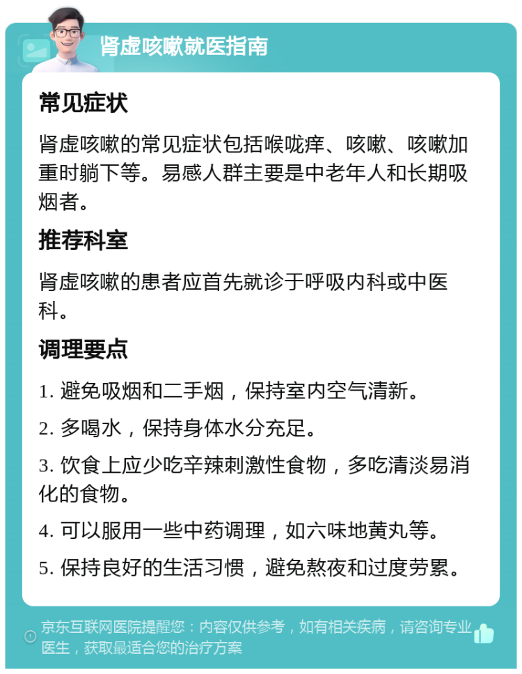 肾虚咳嗽就医指南 常见症状 肾虚咳嗽的常见症状包括喉咙痒、咳嗽、咳嗽加重时躺下等。易感人群主要是中老年人和长期吸烟者。 推荐科室 肾虚咳嗽的患者应首先就诊于呼吸内科或中医科。 调理要点 1. 避免吸烟和二手烟，保持室内空气清新。 2. 多喝水，保持身体水分充足。 3. 饮食上应少吃辛辣刺激性食物，多吃清淡易消化的食物。 4. 可以服用一些中药调理，如六味地黄丸等。 5. 保持良好的生活习惯，避免熬夜和过度劳累。