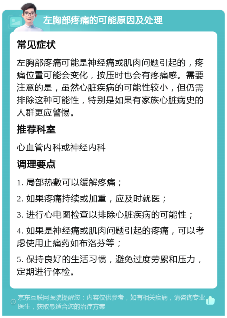 左胸部疼痛的可能原因及处理 常见症状 左胸部疼痛可能是神经痛或肌肉问题引起的，疼痛位置可能会变化，按压时也会有疼痛感。需要注意的是，虽然心脏疾病的可能性较小，但仍需排除这种可能性，特别是如果有家族心脏病史的人群更应警惕。 推荐科室 心血管内科或神经内科 调理要点 1. 局部热敷可以缓解疼痛； 2. 如果疼痛持续或加重，应及时就医； 3. 进行心电图检查以排除心脏疾病的可能性； 4. 如果是神经痛或肌肉问题引起的疼痛，可以考虑使用止痛药如布洛芬等； 5. 保持良好的生活习惯，避免过度劳累和压力，定期进行体检。