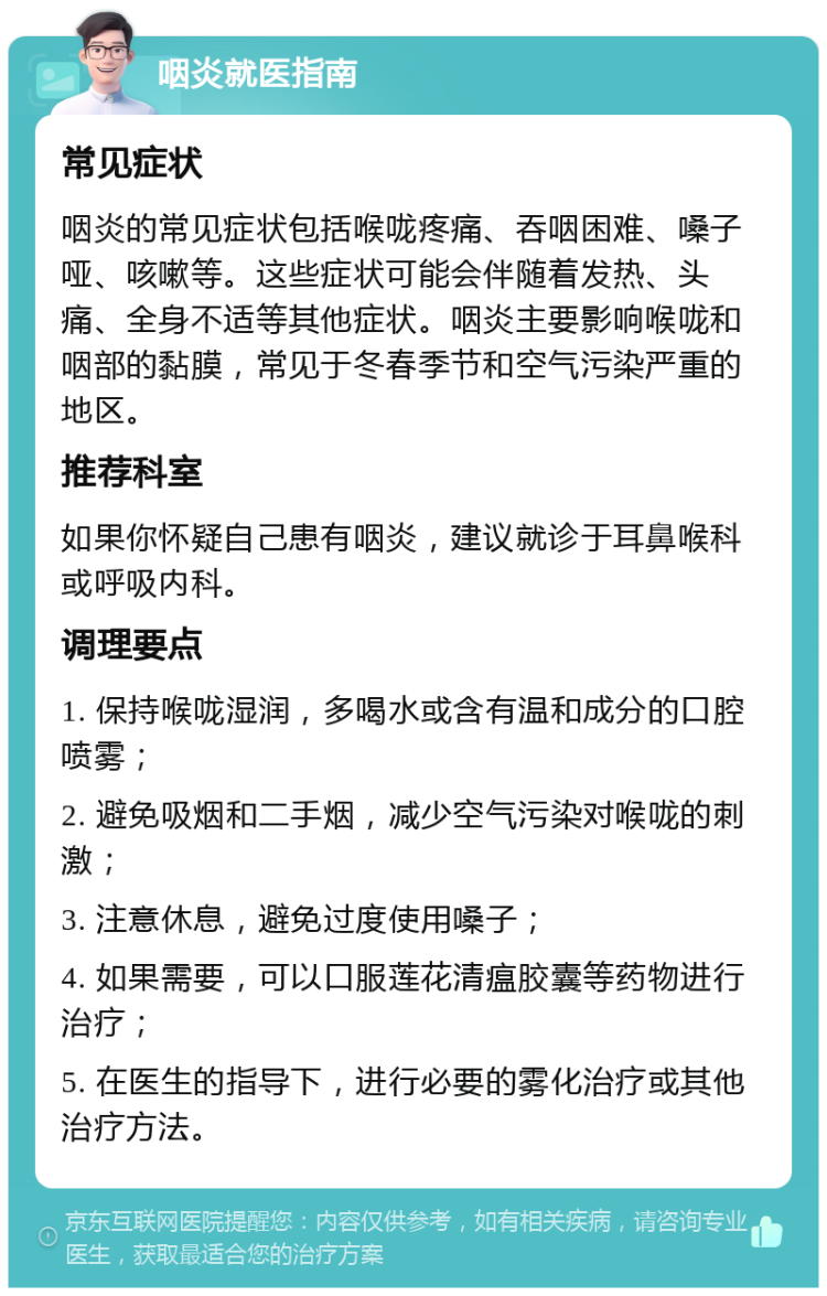 咽炎就医指南 常见症状 咽炎的常见症状包括喉咙疼痛、吞咽困难、嗓子哑、咳嗽等。这些症状可能会伴随着发热、头痛、全身不适等其他症状。咽炎主要影响喉咙和咽部的黏膜，常见于冬春季节和空气污染严重的地区。 推荐科室 如果你怀疑自己患有咽炎，建议就诊于耳鼻喉科或呼吸内科。 调理要点 1. 保持喉咙湿润，多喝水或含有温和成分的口腔喷雾； 2. 避免吸烟和二手烟，减少空气污染对喉咙的刺激； 3. 注意休息，避免过度使用嗓子； 4. 如果需要，可以口服莲花清瘟胶囊等药物进行治疗； 5. 在医生的指导下，进行必要的雾化治疗或其他治疗方法。