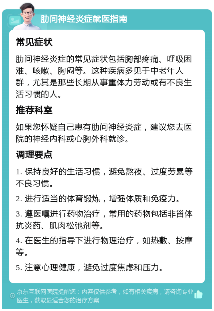 肋间神经炎症就医指南 常见症状 肋间神经炎症的常见症状包括胸部疼痛、呼吸困难、咳嗽、胸闷等。这种疾病多见于中老年人群，尤其是那些长期从事重体力劳动或有不良生活习惯的人。 推荐科室 如果您怀疑自己患有肋间神经炎症，建议您去医院的神经内科或心胸外科就诊。 调理要点 1. 保持良好的生活习惯，避免熬夜、过度劳累等不良习惯。 2. 进行适当的体育锻炼，增强体质和免疫力。 3. 遵医嘱进行药物治疗，常用的药物包括非甾体抗炎药、肌肉松弛剂等。 4. 在医生的指导下进行物理治疗，如热敷、按摩等。 5. 注意心理健康，避免过度焦虑和压力。