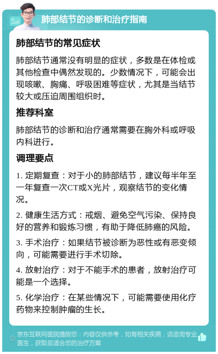 肺部结节的诊断和治疗指南 肺部结节的常见症状 肺部结节通常没有明显的症状，多数是在体检或其他检查中偶然发现的。少数情况下，可能会出现咳嗽、胸痛、呼吸困难等症状，尤其是当结节较大或压迫周围组织时。 推荐科室 肺部结节的诊断和治疗通常需要在胸外科或呼吸内科进行。 调理要点 1. 定期复查：对于小的肺部结节，建议每半年至一年复查一次CT或X光片，观察结节的变化情况。 2. 健康生活方式：戒烟、避免空气污染、保持良好的营养和锻炼习惯，有助于降低肺癌的风险。 3. 手术治疗：如果结节被诊断为恶性或有恶变倾向，可能需要进行手术切除。 4. 放射治疗：对于不能手术的患者，放射治疗可能是一个选择。 5. 化学治疗：在某些情况下，可能需要使用化疗药物来控制肿瘤的生长。