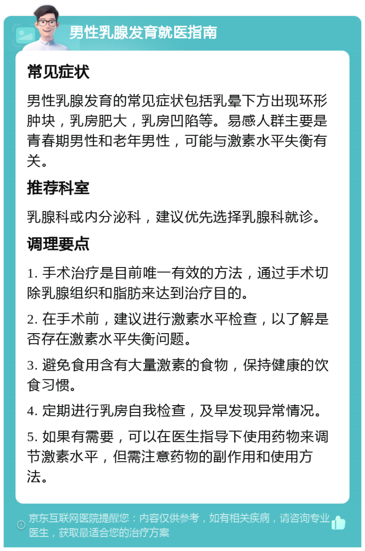 男性乳腺发育就医指南 常见症状 男性乳腺发育的常见症状包括乳晕下方出现环形肿块，乳房肥大，乳房凹陷等。易感人群主要是青春期男性和老年男性，可能与激素水平失衡有关。 推荐科室 乳腺科或内分泌科，建议优先选择乳腺科就诊。 调理要点 1. 手术治疗是目前唯一有效的方法，通过手术切除乳腺组织和脂肪来达到治疗目的。 2. 在手术前，建议进行激素水平检查，以了解是否存在激素水平失衡问题。 3. 避免食用含有大量激素的食物，保持健康的饮食习惯。 4. 定期进行乳房自我检查，及早发现异常情况。 5. 如果有需要，可以在医生指导下使用药物来调节激素水平，但需注意药物的副作用和使用方法。