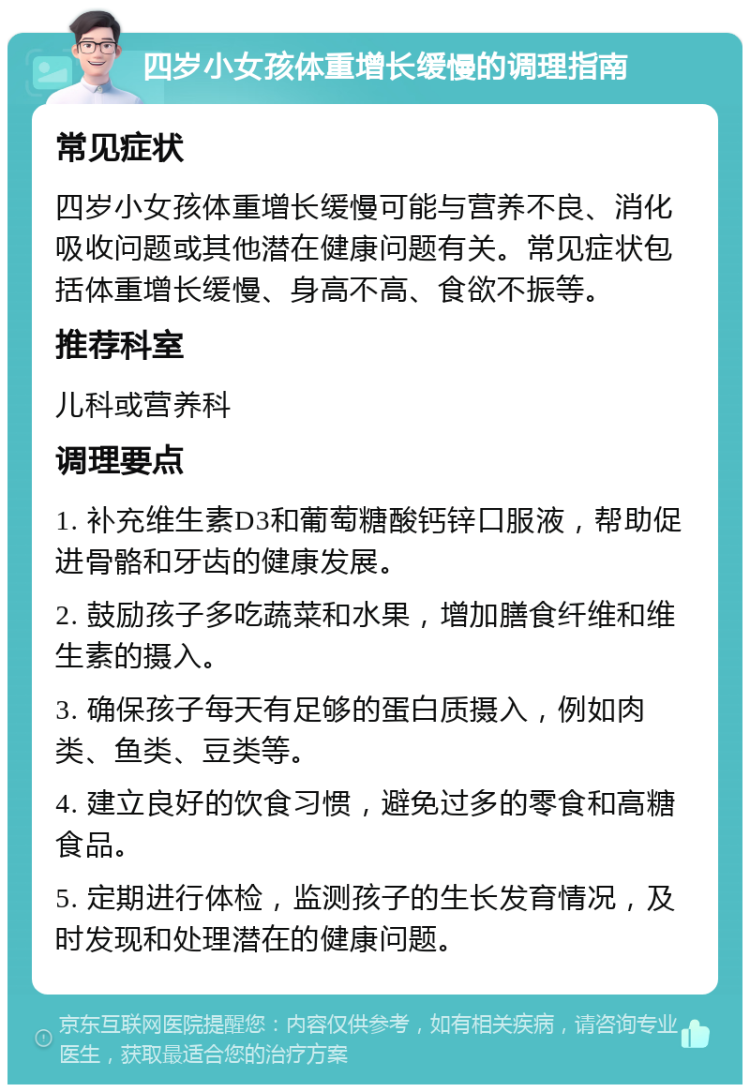 四岁小女孩体重增长缓慢的调理指南 常见症状 四岁小女孩体重增长缓慢可能与营养不良、消化吸收问题或其他潜在健康问题有关。常见症状包括体重增长缓慢、身高不高、食欲不振等。 推荐科室 儿科或营养科 调理要点 1. 补充维生素D3和葡萄糖酸钙锌口服液，帮助促进骨骼和牙齿的健康发展。 2. 鼓励孩子多吃蔬菜和水果，增加膳食纤维和维生素的摄入。 3. 确保孩子每天有足够的蛋白质摄入，例如肉类、鱼类、豆类等。 4. 建立良好的饮食习惯，避免过多的零食和高糖食品。 5. 定期进行体检，监测孩子的生长发育情况，及时发现和处理潜在的健康问题。