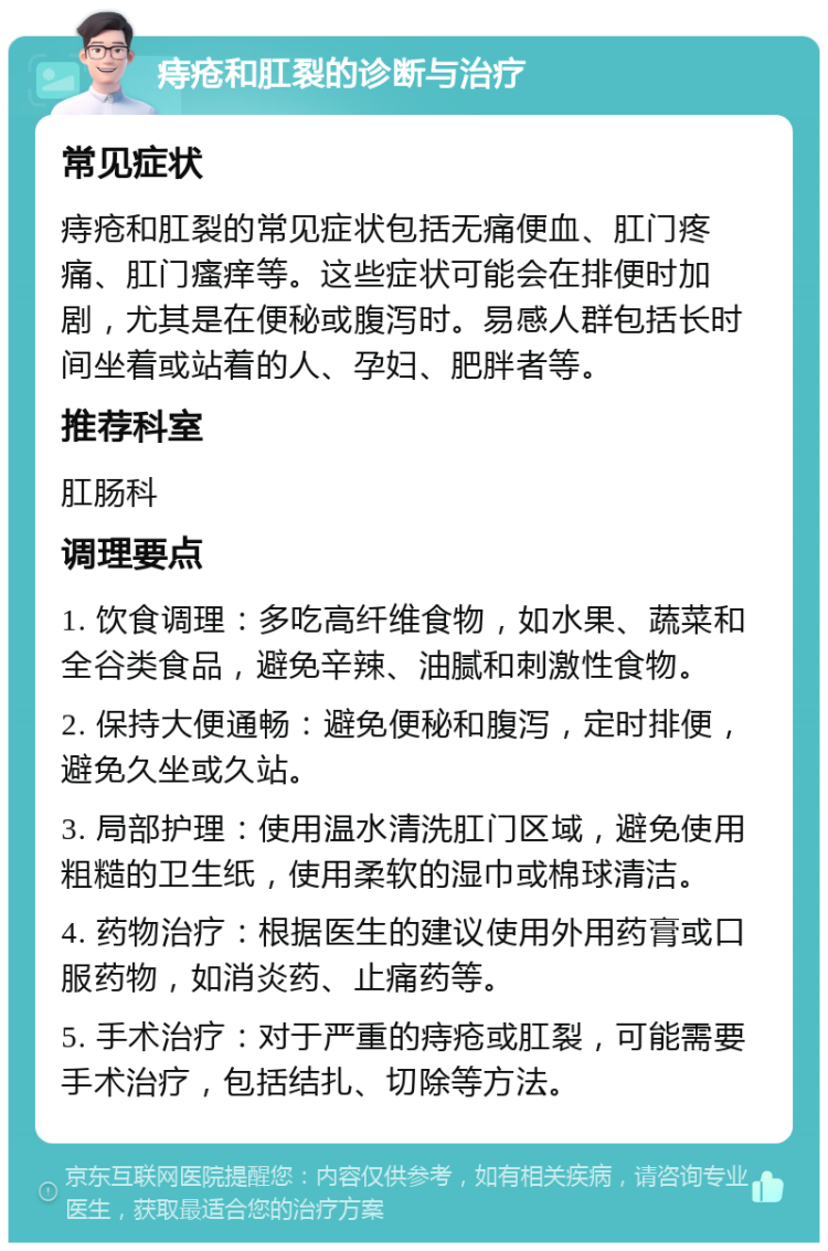 痔疮和肛裂的诊断与治疗 常见症状 痔疮和肛裂的常见症状包括无痛便血、肛门疼痛、肛门瘙痒等。这些症状可能会在排便时加剧，尤其是在便秘或腹泻时。易感人群包括长时间坐着或站着的人、孕妇、肥胖者等。 推荐科室 肛肠科 调理要点 1. 饮食调理：多吃高纤维食物，如水果、蔬菜和全谷类食品，避免辛辣、油腻和刺激性食物。 2. 保持大便通畅：避免便秘和腹泻，定时排便，避免久坐或久站。 3. 局部护理：使用温水清洗肛门区域，避免使用粗糙的卫生纸，使用柔软的湿巾或棉球清洁。 4. 药物治疗：根据医生的建议使用外用药膏或口服药物，如消炎药、止痛药等。 5. 手术治疗：对于严重的痔疮或肛裂，可能需要手术治疗，包括结扎、切除等方法。