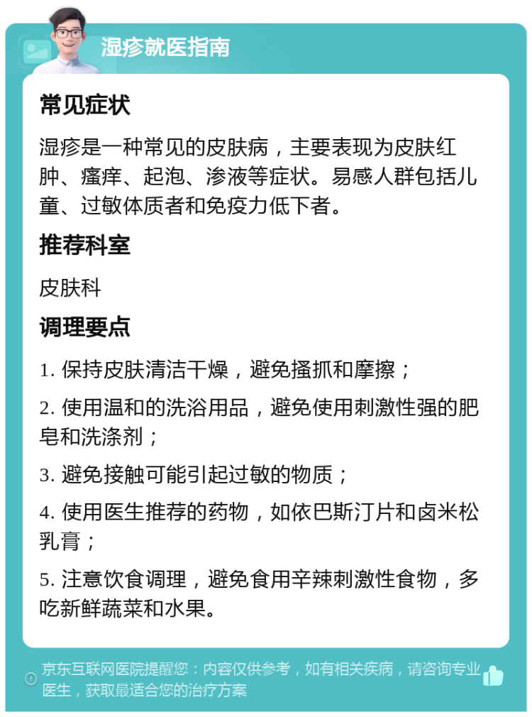 湿疹就医指南 常见症状 湿疹是一种常见的皮肤病，主要表现为皮肤红肿、瘙痒、起泡、渗液等症状。易感人群包括儿童、过敏体质者和免疫力低下者。 推荐科室 皮肤科 调理要点 1. 保持皮肤清洁干燥，避免搔抓和摩擦； 2. 使用温和的洗浴用品，避免使用刺激性强的肥皂和洗涤剂； 3. 避免接触可能引起过敏的物质； 4. 使用医生推荐的药物，如依巴斯汀片和卤米松乳膏； 5. 注意饮食调理，避免食用辛辣刺激性食物，多吃新鲜蔬菜和水果。