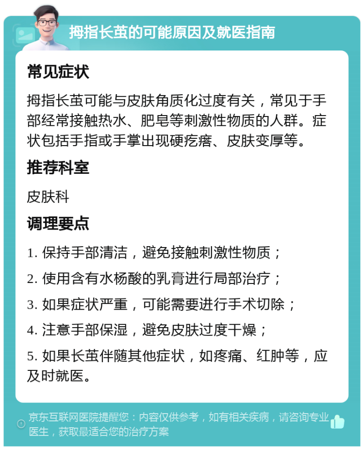 拇指长茧的可能原因及就医指南 常见症状 拇指长茧可能与皮肤角质化过度有关，常见于手部经常接触热水、肥皂等刺激性物质的人群。症状包括手指或手掌出现硬疙瘩、皮肤变厚等。 推荐科室 皮肤科 调理要点 1. 保持手部清洁，避免接触刺激性物质； 2. 使用含有水杨酸的乳膏进行局部治疗； 3. 如果症状严重，可能需要进行手术切除； 4. 注意手部保湿，避免皮肤过度干燥； 5. 如果长茧伴随其他症状，如疼痛、红肿等，应及时就医。