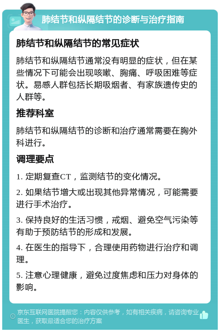 肺结节和纵隔结节的诊断与治疗指南 肺结节和纵隔结节的常见症状 肺结节和纵隔结节通常没有明显的症状，但在某些情况下可能会出现咳嗽、胸痛、呼吸困难等症状。易感人群包括长期吸烟者、有家族遗传史的人群等。 推荐科室 肺结节和纵隔结节的诊断和治疗通常需要在胸外科进行。 调理要点 1. 定期复查CT，监测结节的变化情况。 2. 如果结节增大或出现其他异常情况，可能需要进行手术治疗。 3. 保持良好的生活习惯，戒烟、避免空气污染等有助于预防结节的形成和发展。 4. 在医生的指导下，合理使用药物进行治疗和调理。 5. 注意心理健康，避免过度焦虑和压力对身体的影响。