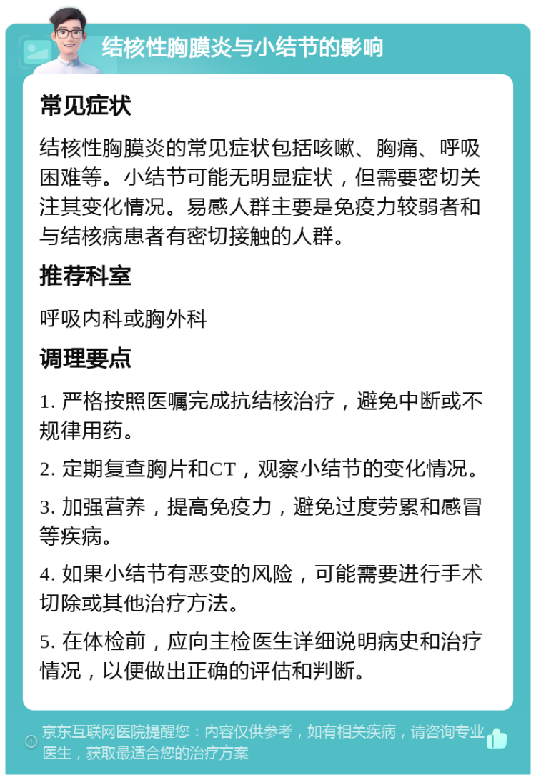 结核性胸膜炎与小结节的影响 常见症状 结核性胸膜炎的常见症状包括咳嗽、胸痛、呼吸困难等。小结节可能无明显症状，但需要密切关注其变化情况。易感人群主要是免疫力较弱者和与结核病患者有密切接触的人群。 推荐科室 呼吸内科或胸外科 调理要点 1. 严格按照医嘱完成抗结核治疗，避免中断或不规律用药。 2. 定期复查胸片和CT，观察小结节的变化情况。 3. 加强营养，提高免疫力，避免过度劳累和感冒等疾病。 4. 如果小结节有恶变的风险，可能需要进行手术切除或其他治疗方法。 5. 在体检前，应向主检医生详细说明病史和治疗情况，以便做出正确的评估和判断。