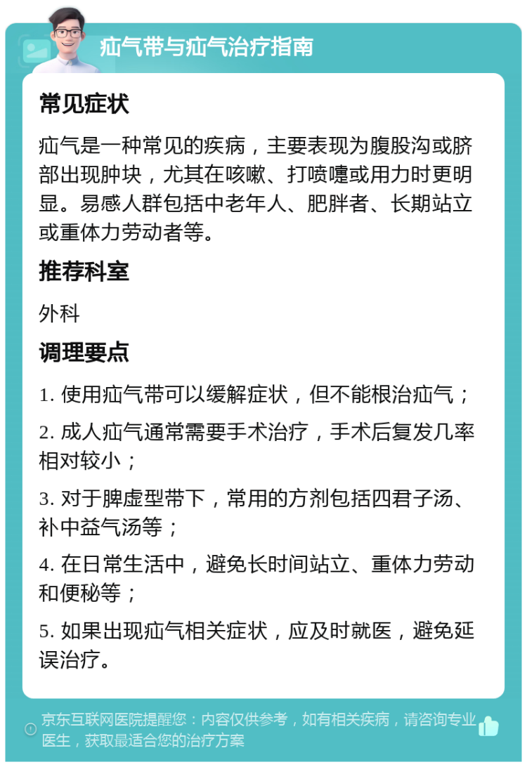 疝气带与疝气治疗指南 常见症状 疝气是一种常见的疾病，主要表现为腹股沟或脐部出现肿块，尤其在咳嗽、打喷嚏或用力时更明显。易感人群包括中老年人、肥胖者、长期站立或重体力劳动者等。 推荐科室 外科 调理要点 1. 使用疝气带可以缓解症状，但不能根治疝气； 2. 成人疝气通常需要手术治疗，手术后复发几率相对较小； 3. 对于脾虚型带下，常用的方剂包括四君子汤、补中益气汤等； 4. 在日常生活中，避免长时间站立、重体力劳动和便秘等； 5. 如果出现疝气相关症状，应及时就医，避免延误治疗。