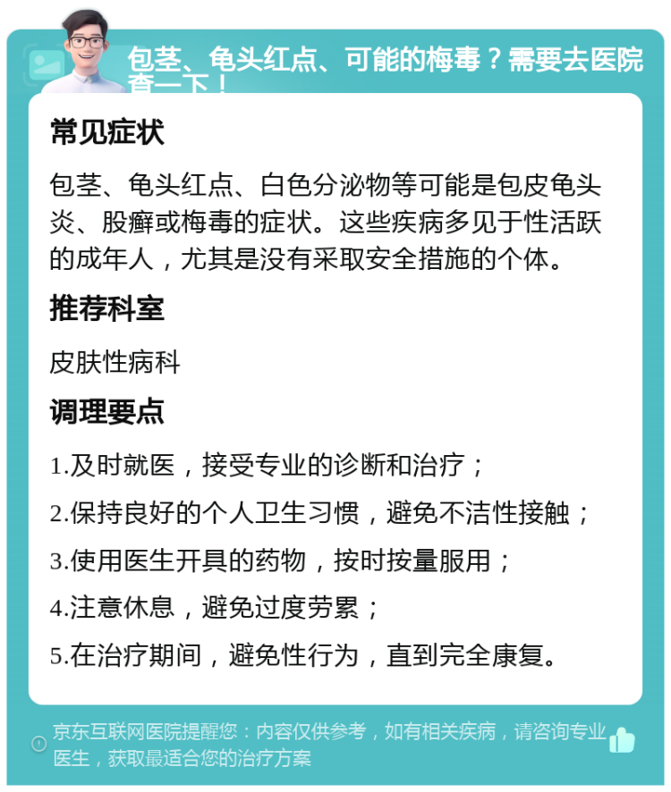 包茎、龟头红点、可能的梅毒？需要去医院查一下！ 常见症状 包茎、龟头红点、白色分泌物等可能是包皮龟头炎、股癣或梅毒的症状。这些疾病多见于性活跃的成年人，尤其是没有采取安全措施的个体。 推荐科室 皮肤性病科 调理要点 1.及时就医，接受专业的诊断和治疗； 2.保持良好的个人卫生习惯，避免不洁性接触； 3.使用医生开具的药物，按时按量服用； 4.注意休息，避免过度劳累； 5.在治疗期间，避免性行为，直到完全康复。