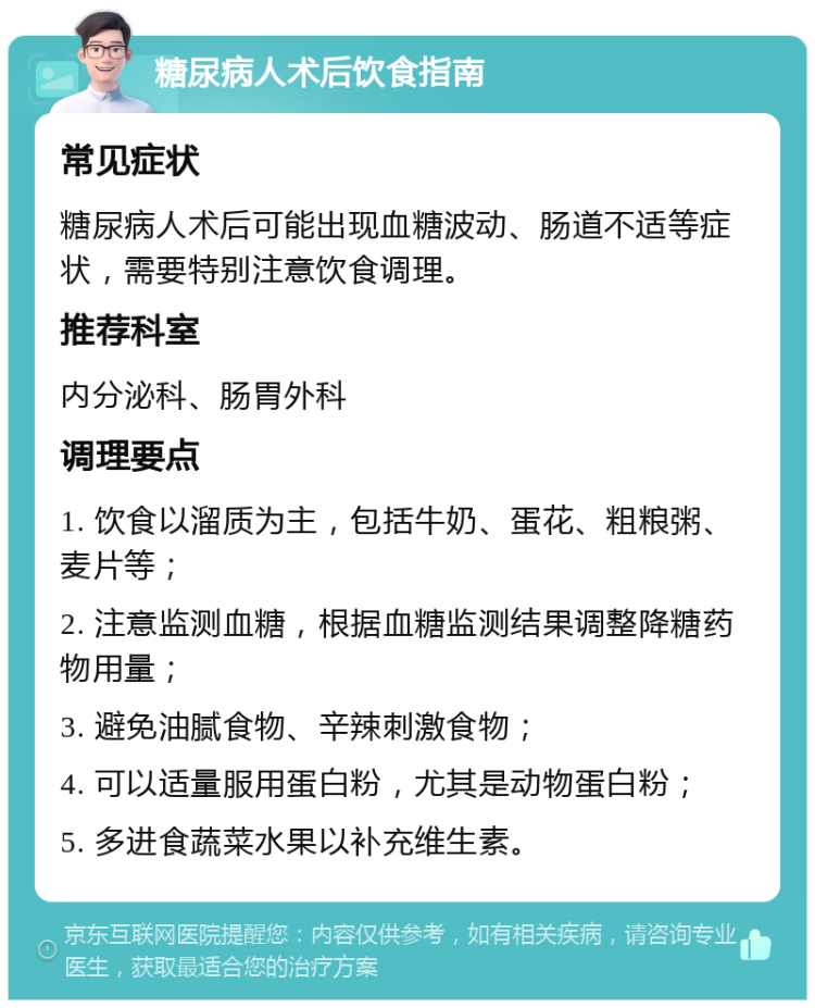 糖尿病人术后饮食指南 常见症状 糖尿病人术后可能出现血糖波动、肠道不适等症状，需要特别注意饮食调理。 推荐科室 内分泌科、肠胃外科 调理要点 1. 饮食以溜质为主，包括牛奶、蛋花、粗粮粥、麦片等； 2. 注意监测血糖，根据血糖监测结果调整降糖药物用量； 3. 避免油腻食物、辛辣刺激食物； 4. 可以适量服用蛋白粉，尤其是动物蛋白粉； 5. 多进食蔬菜水果以补充维生素。