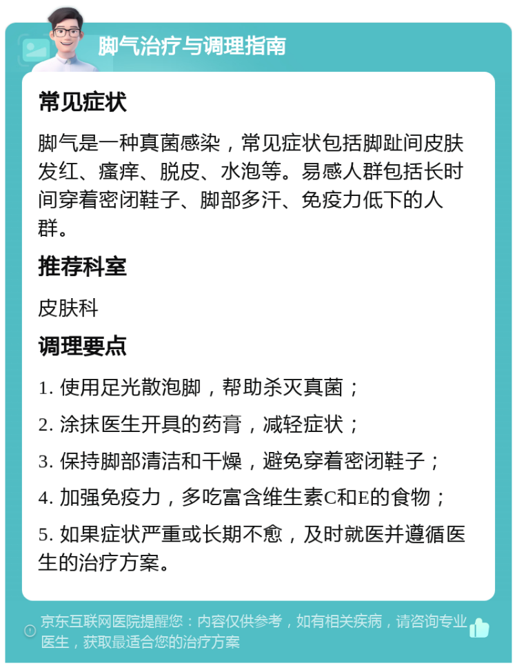 脚气治疗与调理指南 常见症状 脚气是一种真菌感染，常见症状包括脚趾间皮肤发红、瘙痒、脱皮、水泡等。易感人群包括长时间穿着密闭鞋子、脚部多汗、免疫力低下的人群。 推荐科室 皮肤科 调理要点 1. 使用足光散泡脚，帮助杀灭真菌； 2. 涂抹医生开具的药膏，减轻症状； 3. 保持脚部清洁和干燥，避免穿着密闭鞋子； 4. 加强免疫力，多吃富含维生素C和E的食物； 5. 如果症状严重或长期不愈，及时就医并遵循医生的治疗方案。