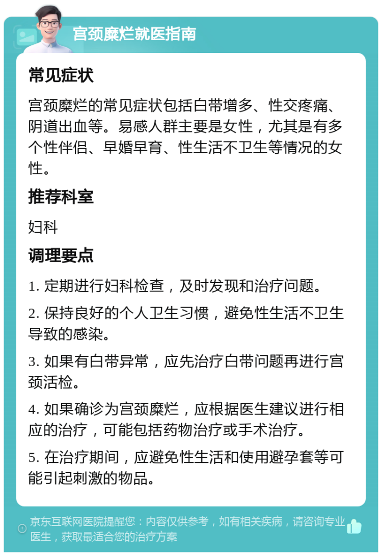 宫颈糜烂就医指南 常见症状 宫颈糜烂的常见症状包括白带增多、性交疼痛、阴道出血等。易感人群主要是女性，尤其是有多个性伴侣、早婚早育、性生活不卫生等情况的女性。 推荐科室 妇科 调理要点 1. 定期进行妇科检查，及时发现和治疗问题。 2. 保持良好的个人卫生习惯，避免性生活不卫生导致的感染。 3. 如果有白带异常，应先治疗白带问题再进行宫颈活检。 4. 如果确诊为宫颈糜烂，应根据医生建议进行相应的治疗，可能包括药物治疗或手术治疗。 5. 在治疗期间，应避免性生活和使用避孕套等可能引起刺激的物品。