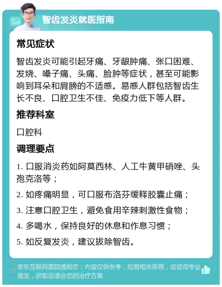 智齿发炎就医指南 常见症状 智齿发炎可能引起牙痛、牙龈肿痛、张口困难、发烧、嗓子痛、头痛、脸肿等症状，甚至可能影响到耳朵和肩膀的不适感。易感人群包括智齿生长不良、口腔卫生不佳、免疫力低下等人群。 推荐科室 口腔科 调理要点 1. 口服消炎药如阿莫西林、人工牛黄甲硝唑、头孢克洛等； 2. 如疼痛明显，可口服布洛芬缓释胶囊止痛； 3. 注意口腔卫生，避免食用辛辣刺激性食物； 4. 多喝水，保持良好的休息和作息习惯； 5. 如反复发炎，建议拔除智齿。