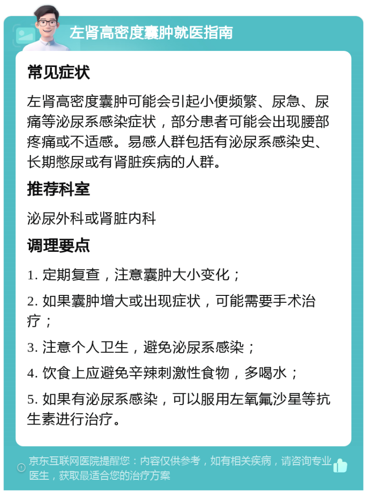 左肾高密度囊肿就医指南 常见症状 左肾高密度囊肿可能会引起小便频繁、尿急、尿痛等泌尿系感染症状，部分患者可能会出现腰部疼痛或不适感。易感人群包括有泌尿系感染史、长期憋尿或有肾脏疾病的人群。 推荐科室 泌尿外科或肾脏内科 调理要点 1. 定期复查，注意囊肿大小变化； 2. 如果囊肿增大或出现症状，可能需要手术治疗； 3. 注意个人卫生，避免泌尿系感染； 4. 饮食上应避免辛辣刺激性食物，多喝水； 5. 如果有泌尿系感染，可以服用左氧氟沙星等抗生素进行治疗。