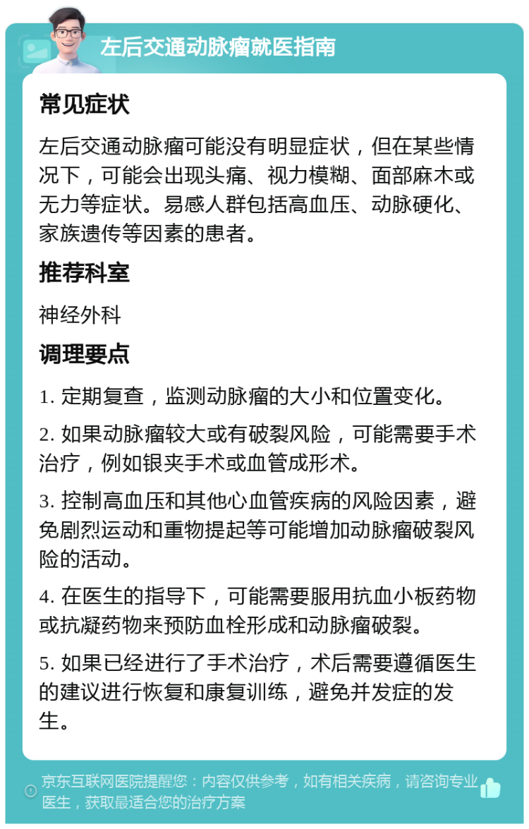 左后交通动脉瘤就医指南 常见症状 左后交通动脉瘤可能没有明显症状，但在某些情况下，可能会出现头痛、视力模糊、面部麻木或无力等症状。易感人群包括高血压、动脉硬化、家族遗传等因素的患者。 推荐科室 神经外科 调理要点 1. 定期复查，监测动脉瘤的大小和位置变化。 2. 如果动脉瘤较大或有破裂风险，可能需要手术治疗，例如银夹手术或血管成形术。 3. 控制高血压和其他心血管疾病的风险因素，避免剧烈运动和重物提起等可能增加动脉瘤破裂风险的活动。 4. 在医生的指导下，可能需要服用抗血小板药物或抗凝药物来预防血栓形成和动脉瘤破裂。 5. 如果已经进行了手术治疗，术后需要遵循医生的建议进行恢复和康复训练，避免并发症的发生。