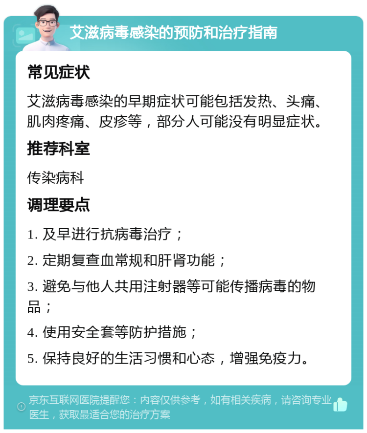 艾滋病毒感染的预防和治疗指南 常见症状 艾滋病毒感染的早期症状可能包括发热、头痛、肌肉疼痛、皮疹等，部分人可能没有明显症状。 推荐科室 传染病科 调理要点 1. 及早进行抗病毒治疗； 2. 定期复查血常规和肝肾功能； 3. 避免与他人共用注射器等可能传播病毒的物品； 4. 使用安全套等防护措施； 5. 保持良好的生活习惯和心态，增强免疫力。