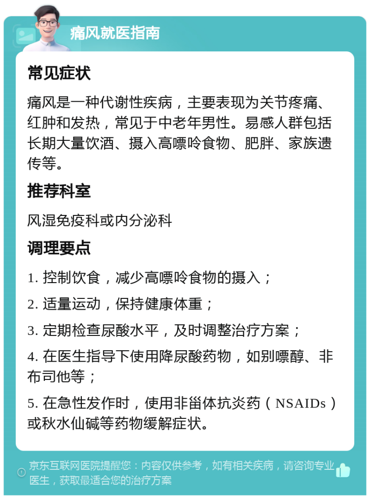 痛风就医指南 常见症状 痛风是一种代谢性疾病，主要表现为关节疼痛、红肿和发热，常见于中老年男性。易感人群包括长期大量饮酒、摄入高嘌呤食物、肥胖、家族遗传等。 推荐科室 风湿免疫科或内分泌科 调理要点 1. 控制饮食，减少高嘌呤食物的摄入； 2. 适量运动，保持健康体重； 3. 定期检查尿酸水平，及时调整治疗方案； 4. 在医生指导下使用降尿酸药物，如别嘌醇、非布司他等； 5. 在急性发作时，使用非甾体抗炎药（NSAIDs）或秋水仙碱等药物缓解症状。