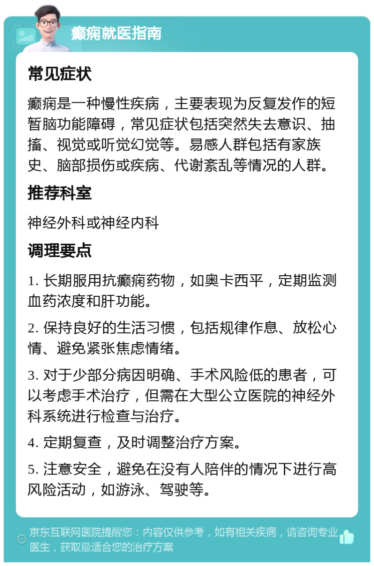 癫痫就医指南 常见症状 癫痫是一种慢性疾病，主要表现为反复发作的短暂脑功能障碍，常见症状包括突然失去意识、抽搐、视觉或听觉幻觉等。易感人群包括有家族史、脑部损伤或疾病、代谢紊乱等情况的人群。 推荐科室 神经外科或神经内科 调理要点 1. 长期服用抗癫痫药物，如奥卡西平，定期监测血药浓度和肝功能。 2. 保持良好的生活习惯，包括规律作息、放松心情、避免紧张焦虑情绪。 3. 对于少部分病因明确、手术风险低的患者，可以考虑手术治疗，但需在大型公立医院的神经外科系统进行检查与治疗。 4. 定期复查，及时调整治疗方案。 5. 注意安全，避免在没有人陪伴的情况下进行高风险活动，如游泳、驾驶等。