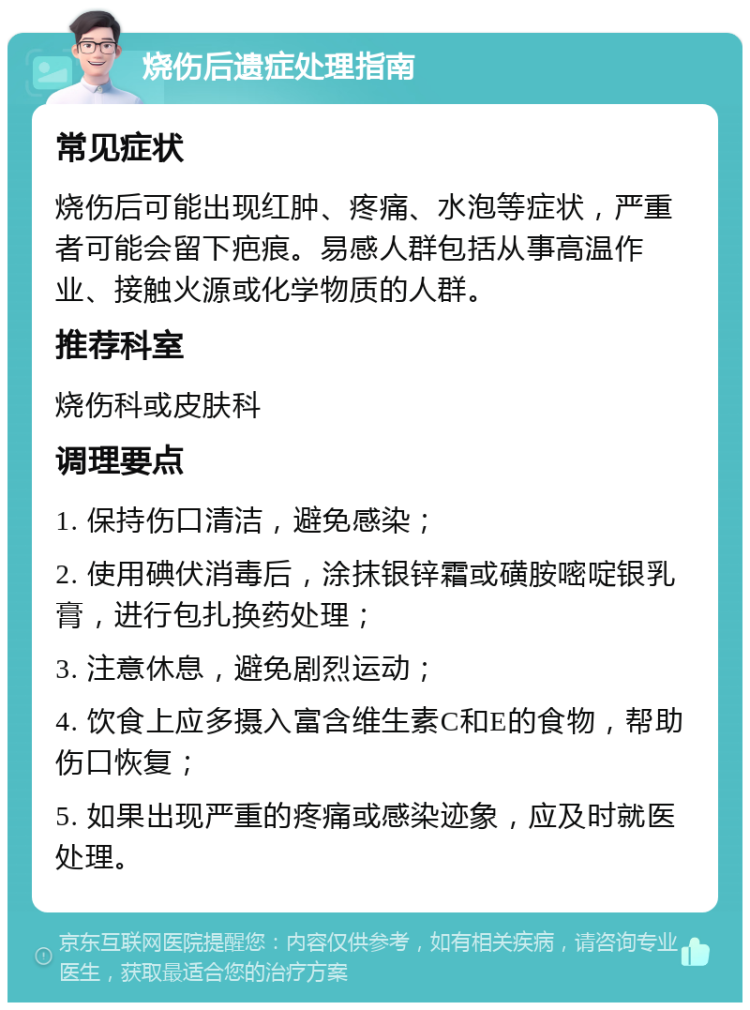 烧伤后遗症处理指南 常见症状 烧伤后可能出现红肿、疼痛、水泡等症状，严重者可能会留下疤痕。易感人群包括从事高温作业、接触火源或化学物质的人群。 推荐科室 烧伤科或皮肤科 调理要点 1. 保持伤口清洁，避免感染； 2. 使用碘伏消毒后，涂抹银锌霜或磺胺嘧啶银乳膏，进行包扎换药处理； 3. 注意休息，避免剧烈运动； 4. 饮食上应多摄入富含维生素C和E的食物，帮助伤口恢复； 5. 如果出现严重的疼痛或感染迹象，应及时就医处理。