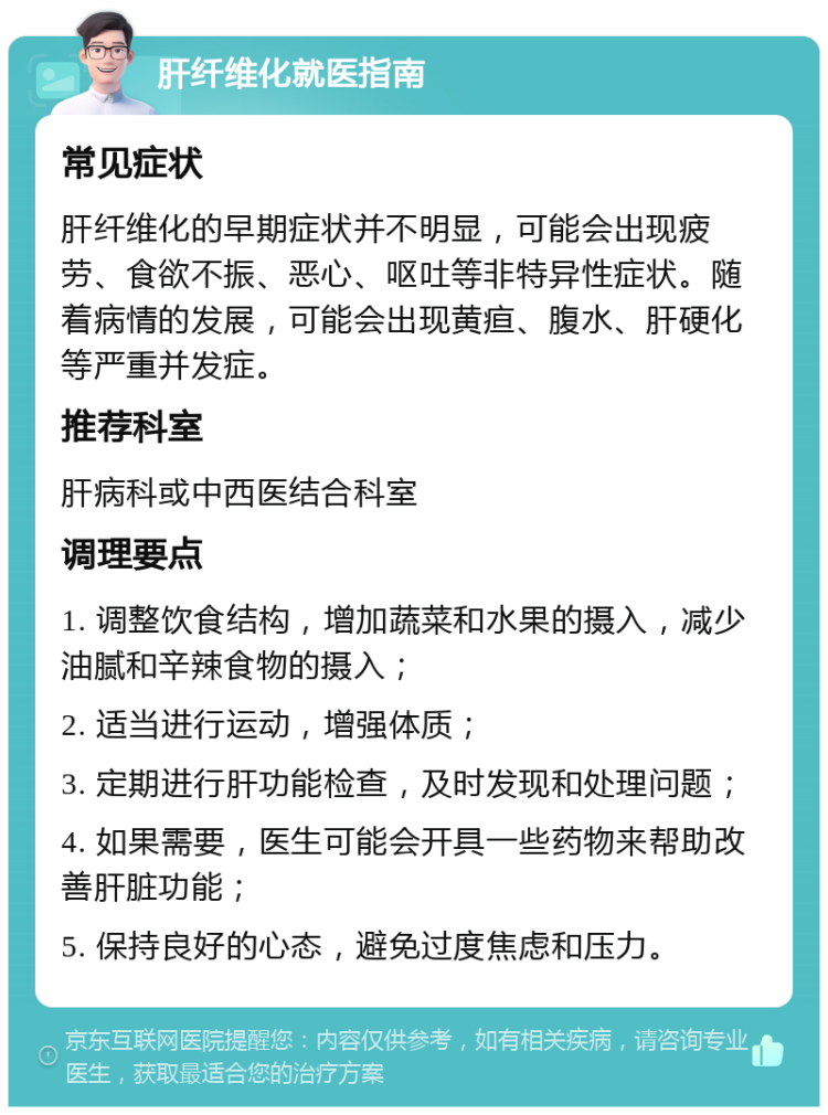 肝纤维化就医指南 常见症状 肝纤维化的早期症状并不明显，可能会出现疲劳、食欲不振、恶心、呕吐等非特异性症状。随着病情的发展，可能会出现黄疸、腹水、肝硬化等严重并发症。 推荐科室 肝病科或中西医结合科室 调理要点 1. 调整饮食结构，增加蔬菜和水果的摄入，减少油腻和辛辣食物的摄入； 2. 适当进行运动，增强体质； 3. 定期进行肝功能检查，及时发现和处理问题； 4. 如果需要，医生可能会开具一些药物来帮助改善肝脏功能； 5. 保持良好的心态，避免过度焦虑和压力。