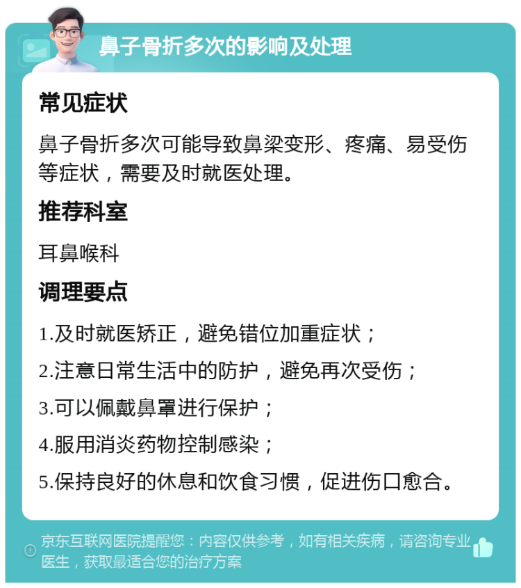 鼻子骨折多次的影响及处理 常见症状 鼻子骨折多次可能导致鼻梁变形、疼痛、易受伤等症状，需要及时就医处理。 推荐科室 耳鼻喉科 调理要点 1.及时就医矫正，避免错位加重症状； 2.注意日常生活中的防护，避免再次受伤； 3.可以佩戴鼻罩进行保护； 4.服用消炎药物控制感染； 5.保持良好的休息和饮食习惯，促进伤口愈合。