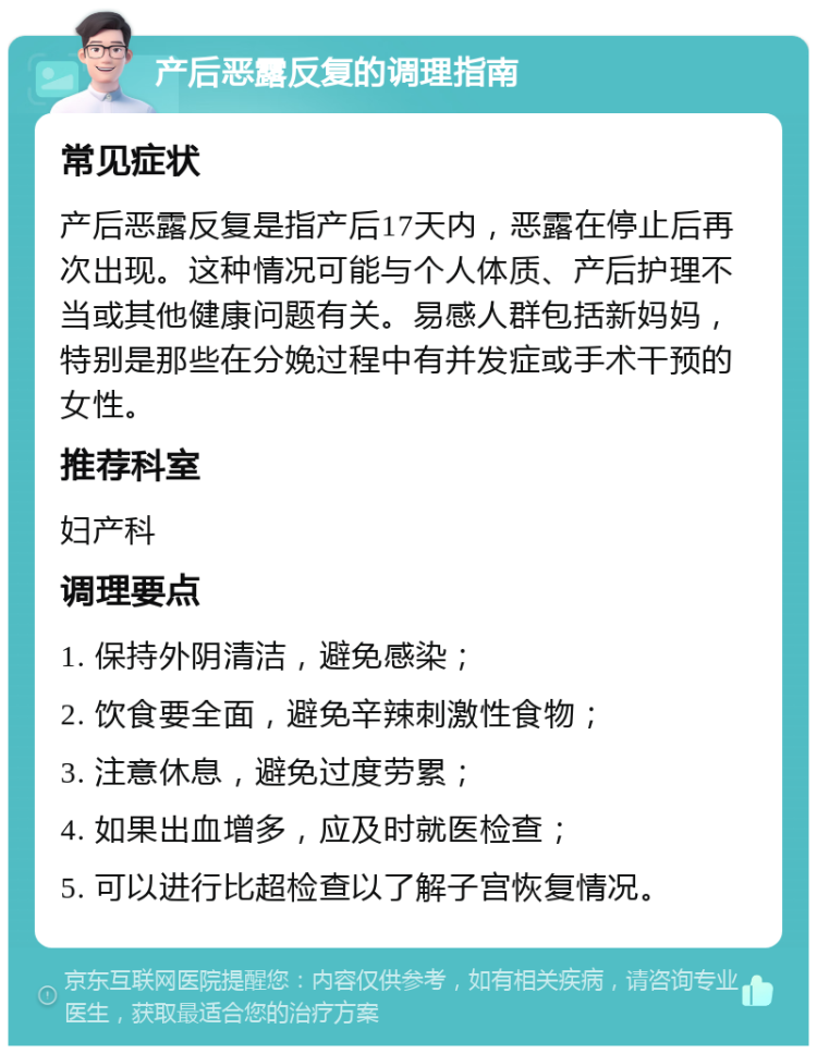 产后恶露反复的调理指南 常见症状 产后恶露反复是指产后17天内，恶露在停止后再次出现。这种情况可能与个人体质、产后护理不当或其他健康问题有关。易感人群包括新妈妈，特别是那些在分娩过程中有并发症或手术干预的女性。 推荐科室 妇产科 调理要点 1. 保持外阴清洁，避免感染； 2. 饮食要全面，避免辛辣刺激性食物； 3. 注意休息，避免过度劳累； 4. 如果出血增多，应及时就医检查； 5. 可以进行比超检查以了解子宫恢复情况。