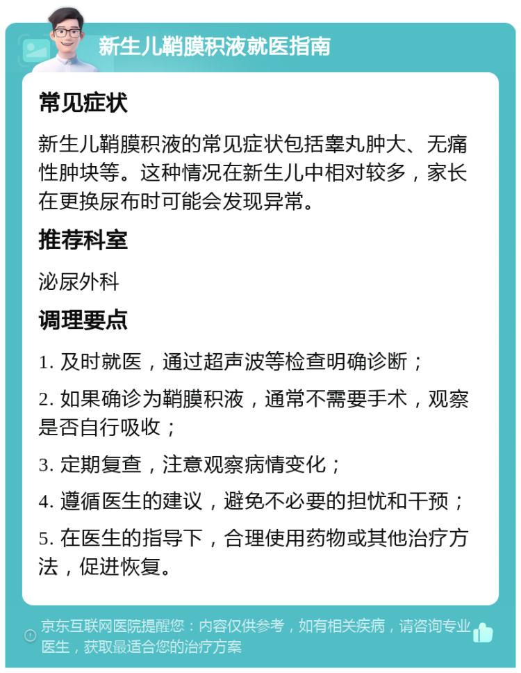 新生儿鞘膜积液就医指南 常见症状 新生儿鞘膜积液的常见症状包括睾丸肿大、无痛性肿块等。这种情况在新生儿中相对较多，家长在更换尿布时可能会发现异常。 推荐科室 泌尿外科 调理要点 1. 及时就医，通过超声波等检查明确诊断； 2. 如果确诊为鞘膜积液，通常不需要手术，观察是否自行吸收； 3. 定期复查，注意观察病情变化； 4. 遵循医生的建议，避免不必要的担忧和干预； 5. 在医生的指导下，合理使用药物或其他治疗方法，促进恢复。