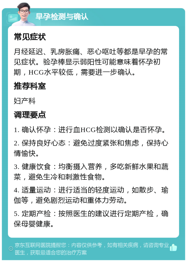 早孕检测与确认 常见症状 月经延迟、乳房胀痛、恶心呕吐等都是早孕的常见症状。验孕棒显示弱阳性可能意味着怀孕初期，HCG水平较低，需要进一步确认。 推荐科室 妇产科 调理要点 1. 确认怀孕：进行血HCG检测以确认是否怀孕。 2. 保持良好心态：避免过度紧张和焦虑，保持心情愉快。 3. 健康饮食：均衡摄入营养，多吃新鲜水果和蔬菜，避免生冷和刺激性食物。 4. 适量运动：进行适当的轻度运动，如散步、瑜伽等，避免剧烈运动和重体力劳动。 5. 定期产检：按照医生的建议进行定期产检，确保母婴健康。