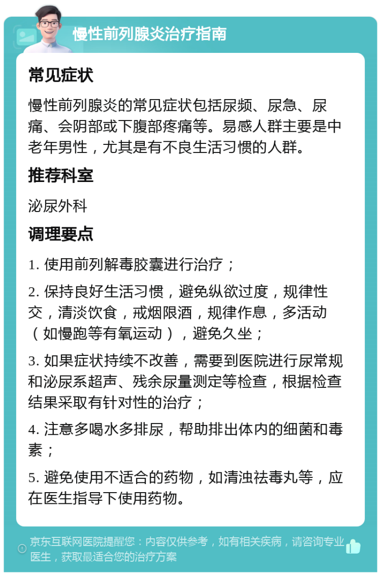 慢性前列腺炎治疗指南 常见症状 慢性前列腺炎的常见症状包括尿频、尿急、尿痛、会阴部或下腹部疼痛等。易感人群主要是中老年男性，尤其是有不良生活习惯的人群。 推荐科室 泌尿外科 调理要点 1. 使用前列解毒胶囊进行治疗； 2. 保持良好生活习惯，避免纵欲过度，规律性交，清淡饮食，戒烟限酒，规律作息，多活动（如慢跑等有氧运动），避免久坐； 3. 如果症状持续不改善，需要到医院进行尿常规和泌尿系超声、残余尿量测定等检查，根据检查结果采取有针对性的治疗； 4. 注意多喝水多排尿，帮助排出体内的细菌和毒素； 5. 避免使用不适合的药物，如清浊祛毒丸等，应在医生指导下使用药物。