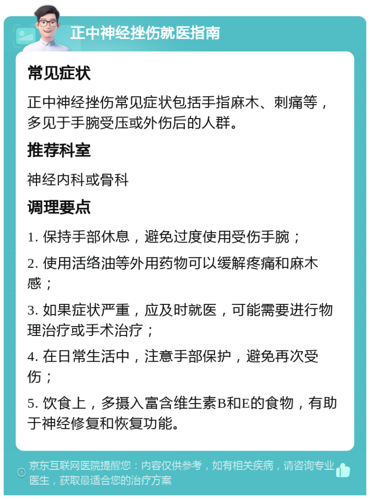 正中神经挫伤就医指南 常见症状 正中神经挫伤常见症状包括手指麻木、刺痛等，多见于手腕受压或外伤后的人群。 推荐科室 神经内科或骨科 调理要点 1. 保持手部休息，避免过度使用受伤手腕； 2. 使用活络油等外用药物可以缓解疼痛和麻木感； 3. 如果症状严重，应及时就医，可能需要进行物理治疗或手术治疗； 4. 在日常生活中，注意手部保护，避免再次受伤； 5. 饮食上，多摄入富含维生素B和E的食物，有助于神经修复和恢复功能。