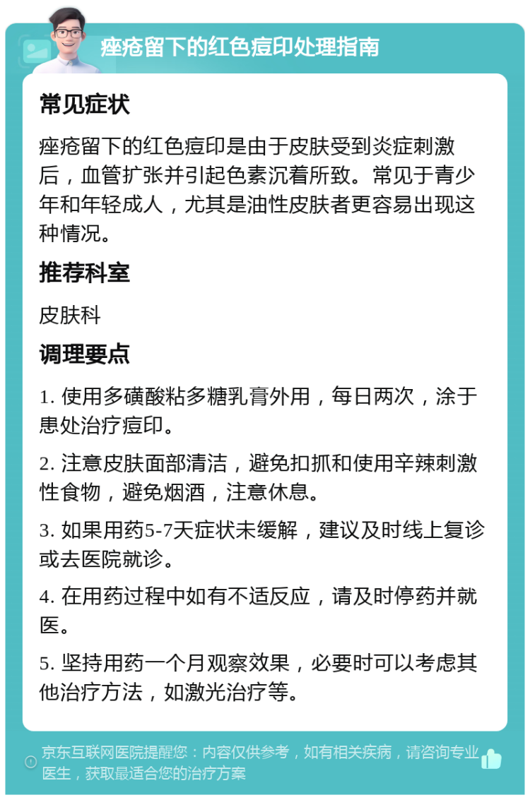 痤疮留下的红色痘印处理指南 常见症状 痤疮留下的红色痘印是由于皮肤受到炎症刺激后，血管扩张并引起色素沉着所致。常见于青少年和年轻成人，尤其是油性皮肤者更容易出现这种情况。 推荐科室 皮肤科 调理要点 1. 使用多磺酸粘多糖乳膏外用，每日两次，涂于患处治疗痘印。 2. 注意皮肤面部清洁，避免扣抓和使用辛辣刺激性食物，避免烟酒，注意休息。 3. 如果用药5-7天症状未缓解，建议及时线上复诊或去医院就诊。 4. 在用药过程中如有不适反应，请及时停药并就医。 5. 坚持用药一个月观察效果，必要时可以考虑其他治疗方法，如激光治疗等。