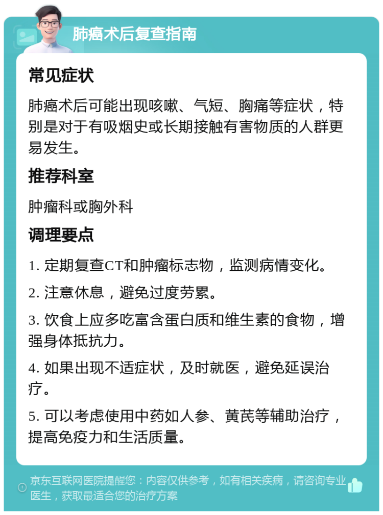 肺癌术后复查指南 常见症状 肺癌术后可能出现咳嗽、气短、胸痛等症状，特别是对于有吸烟史或长期接触有害物质的人群更易发生。 推荐科室 肿瘤科或胸外科 调理要点 1. 定期复查CT和肿瘤标志物，监测病情变化。 2. 注意休息，避免过度劳累。 3. 饮食上应多吃富含蛋白质和维生素的食物，增强身体抵抗力。 4. 如果出现不适症状，及时就医，避免延误治疗。 5. 可以考虑使用中药如人参、黄芪等辅助治疗，提高免疫力和生活质量。