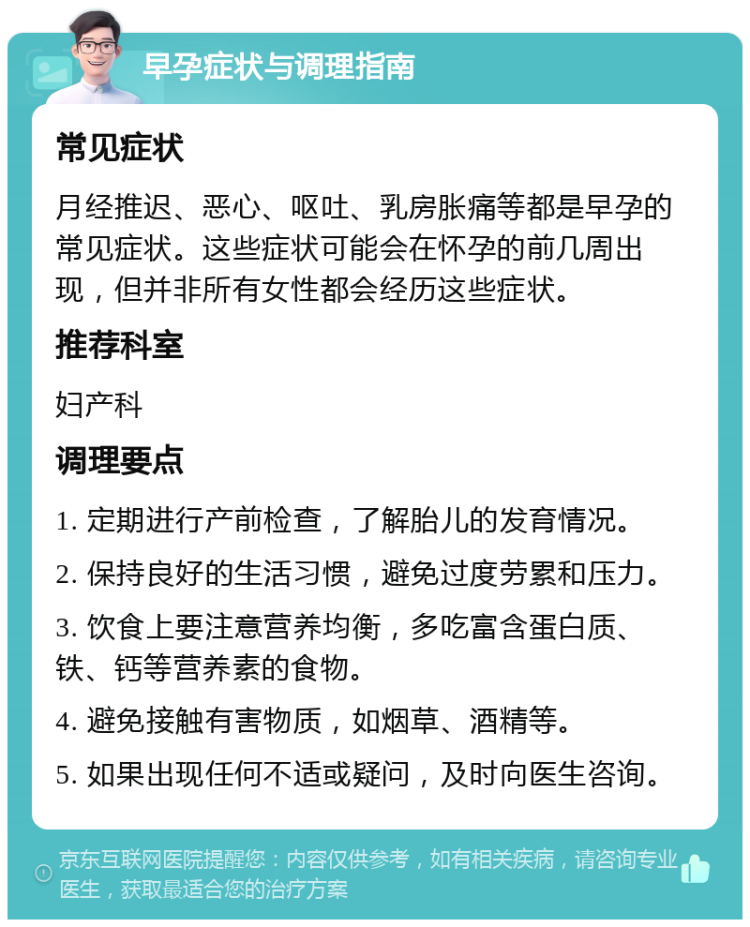 早孕症状与调理指南 常见症状 月经推迟、恶心、呕吐、乳房胀痛等都是早孕的常见症状。这些症状可能会在怀孕的前几周出现，但并非所有女性都会经历这些症状。 推荐科室 妇产科 调理要点 1. 定期进行产前检查，了解胎儿的发育情况。 2. 保持良好的生活习惯，避免过度劳累和压力。 3. 饮食上要注意营养均衡，多吃富含蛋白质、铁、钙等营养素的食物。 4. 避免接触有害物质，如烟草、酒精等。 5. 如果出现任何不适或疑问，及时向医生咨询。