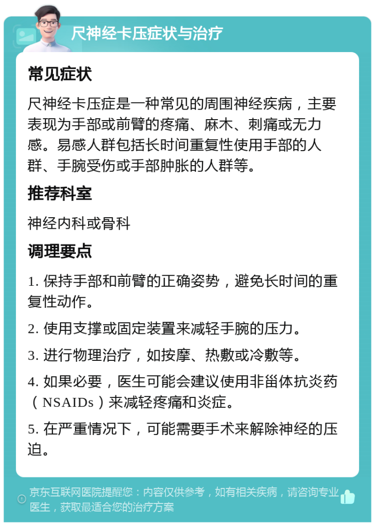 尺神经卡压症状与治疗 常见症状 尺神经卡压症是一种常见的周围神经疾病，主要表现为手部或前臂的疼痛、麻木、刺痛或无力感。易感人群包括长时间重复性使用手部的人群、手腕受伤或手部肿胀的人群等。 推荐科室 神经内科或骨科 调理要点 1. 保持手部和前臂的正确姿势，避免长时间的重复性动作。 2. 使用支撑或固定装置来减轻手腕的压力。 3. 进行物理治疗，如按摩、热敷或冷敷等。 4. 如果必要，医生可能会建议使用非甾体抗炎药（NSAIDs）来减轻疼痛和炎症。 5. 在严重情况下，可能需要手术来解除神经的压迫。