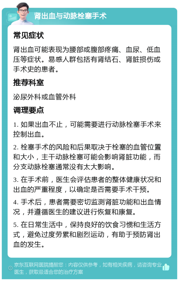 肾出血与动脉栓塞手术 常见症状 肾出血可能表现为腰部或腹部疼痛、血尿、低血压等症状。易感人群包括有肾结石、肾脏损伤或手术史的患者。 推荐科室 泌尿外科或血管外科 调理要点 1. 如果出血不止，可能需要进行动脉栓塞手术来控制出血。 2. 栓塞手术的风险和后果取决于栓塞的血管位置和大小，主干动脉栓塞可能会影响肾脏功能，而分支动脉栓塞通常没有太大影响。 3. 在手术前，医生会评估患者的整体健康状况和出血的严重程度，以确定是否需要手术干预。 4. 手术后，患者需要密切监测肾脏功能和出血情况，并遵循医生的建议进行恢复和康复。 5. 在日常生活中，保持良好的饮食习惯和生活方式，避免过度劳累和剧烈运动，有助于预防肾出血的发生。