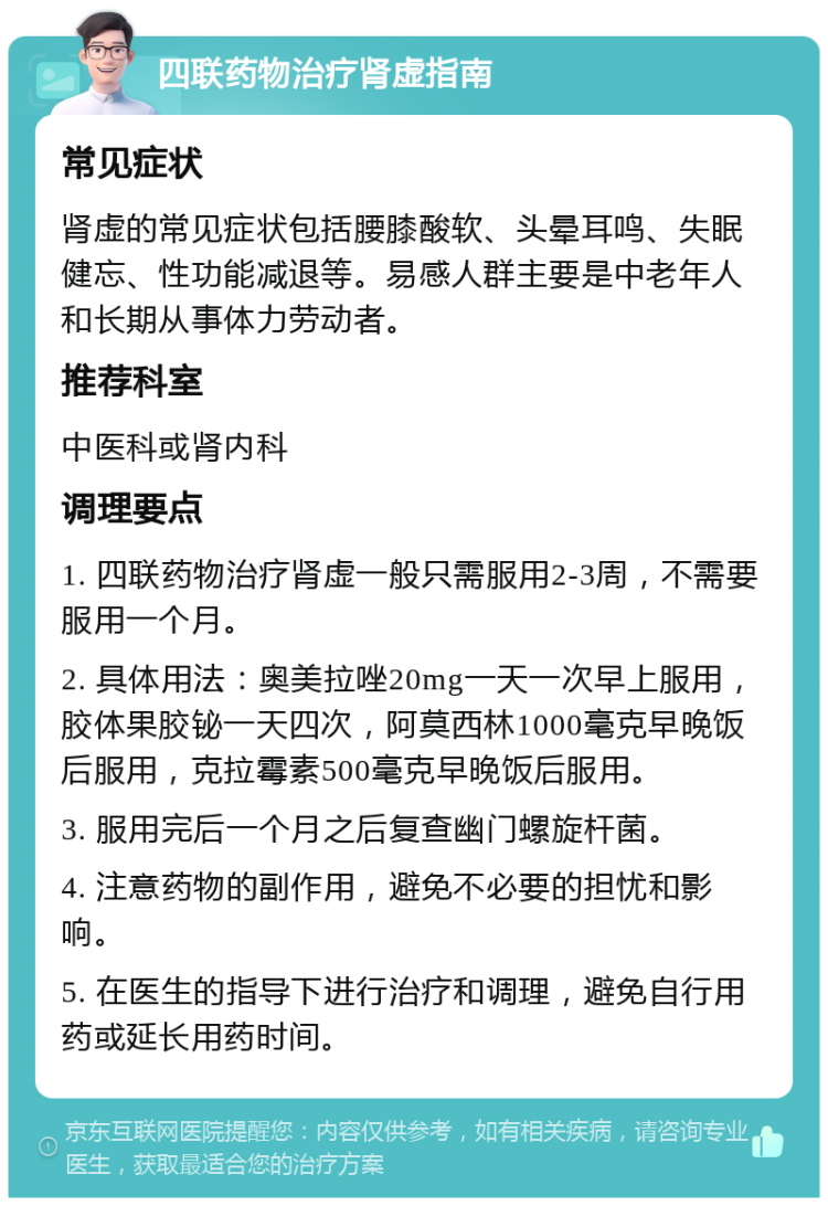 四联药物治疗肾虚指南 常见症状 肾虚的常见症状包括腰膝酸软、头晕耳鸣、失眠健忘、性功能减退等。易感人群主要是中老年人和长期从事体力劳动者。 推荐科室 中医科或肾内科 调理要点 1. 四联药物治疗肾虚一般只需服用2-3周，不需要服用一个月。 2. 具体用法：奥美拉唑20mg一天一次早上服用，胶体果胶铋一天四次，阿莫西林1000毫克早晚饭后服用，克拉霉素500毫克早晚饭后服用。 3. 服用完后一个月之后复查幽门螺旋杆菌。 4. 注意药物的副作用，避免不必要的担忧和影响。 5. 在医生的指导下进行治疗和调理，避免自行用药或延长用药时间。