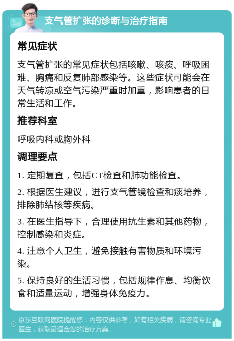 支气管扩张的诊断与治疗指南 常见症状 支气管扩张的常见症状包括咳嗽、咳痰、呼吸困难、胸痛和反复肺部感染等。这些症状可能会在天气转凉或空气污染严重时加重，影响患者的日常生活和工作。 推荐科室 呼吸内科或胸外科 调理要点 1. 定期复查，包括CT检查和肺功能检查。 2. 根据医生建议，进行支气管镜检查和痰培养，排除肺结核等疾病。 3. 在医生指导下，合理使用抗生素和其他药物，控制感染和炎症。 4. 注意个人卫生，避免接触有害物质和环境污染。 5. 保持良好的生活习惯，包括规律作息、均衡饮食和适量运动，增强身体免疫力。