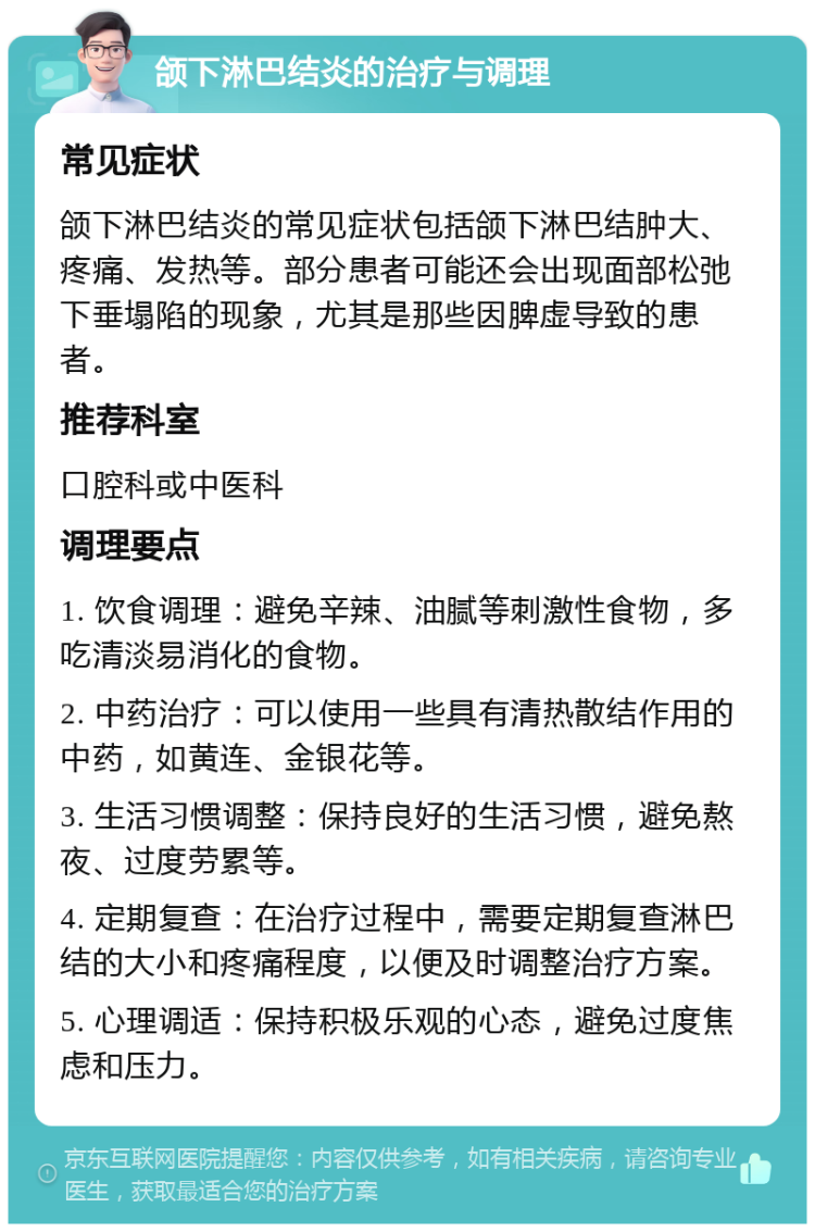 颌下淋巴结炎的治疗与调理 常见症状 颌下淋巴结炎的常见症状包括颌下淋巴结肿大、疼痛、发热等。部分患者可能还会出现面部松弛下垂塌陷的现象，尤其是那些因脾虚导致的患者。 推荐科室 口腔科或中医科 调理要点 1. 饮食调理：避免辛辣、油腻等刺激性食物，多吃清淡易消化的食物。 2. 中药治疗：可以使用一些具有清热散结作用的中药，如黄连、金银花等。 3. 生活习惯调整：保持良好的生活习惯，避免熬夜、过度劳累等。 4. 定期复查：在治疗过程中，需要定期复查淋巴结的大小和疼痛程度，以便及时调整治疗方案。 5. 心理调适：保持积极乐观的心态，避免过度焦虑和压力。