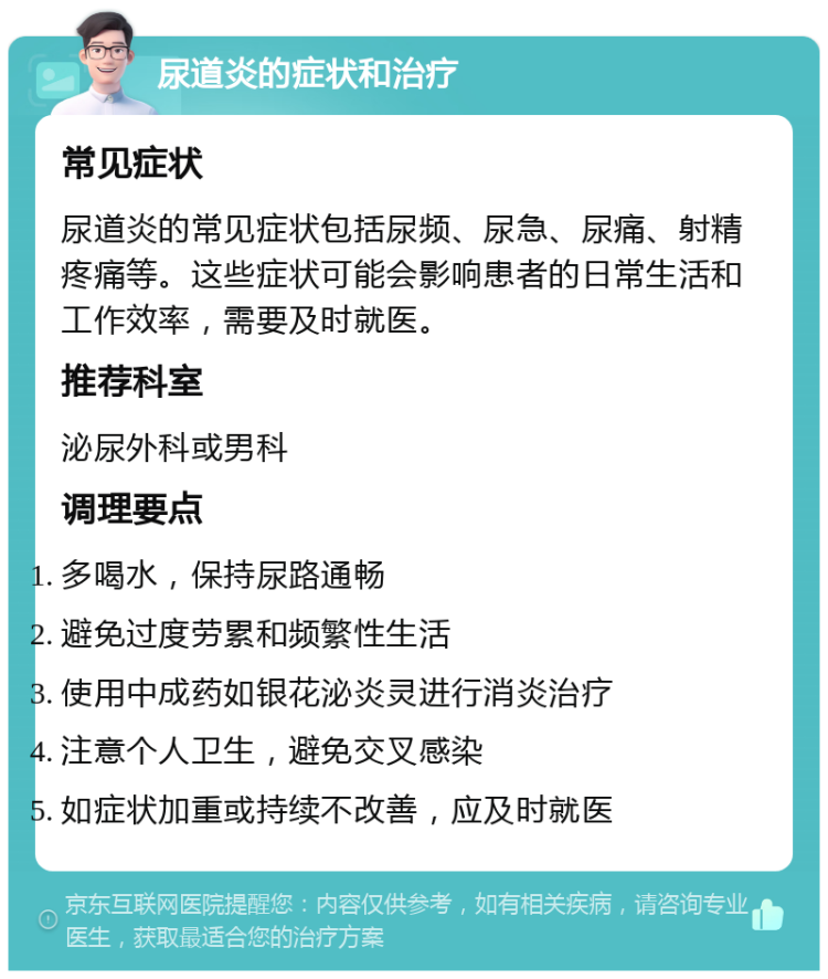 尿道炎的症状和治疗 常见症状 尿道炎的常见症状包括尿频、尿急、尿痛、射精疼痛等。这些症状可能会影响患者的日常生活和工作效率，需要及时就医。 推荐科室 泌尿外科或男科 调理要点 多喝水，保持尿路通畅 避免过度劳累和频繁性生活 使用中成药如银花泌炎灵进行消炎治疗 注意个人卫生，避免交叉感染 如症状加重或持续不改善，应及时就医