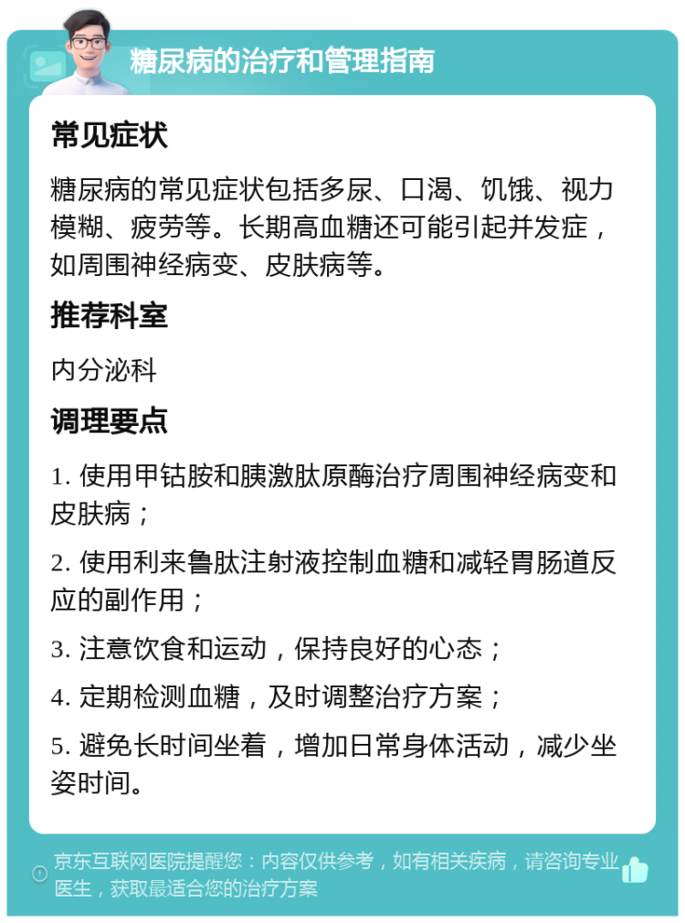 糖尿病的治疗和管理指南 常见症状 糖尿病的常见症状包括多尿、口渴、饥饿、视力模糊、疲劳等。长期高血糖还可能引起并发症，如周围神经病变、皮肤病等。 推荐科室 内分泌科 调理要点 1. 使用甲钴胺和胰激肽原酶治疗周围神经病变和皮肤病； 2. 使用利来鲁肽注射液控制血糖和减轻胃肠道反应的副作用； 3. 注意饮食和运动，保持良好的心态； 4. 定期检测血糖，及时调整治疗方案； 5. 避免长时间坐着，增加日常身体活动，减少坐姿时间。