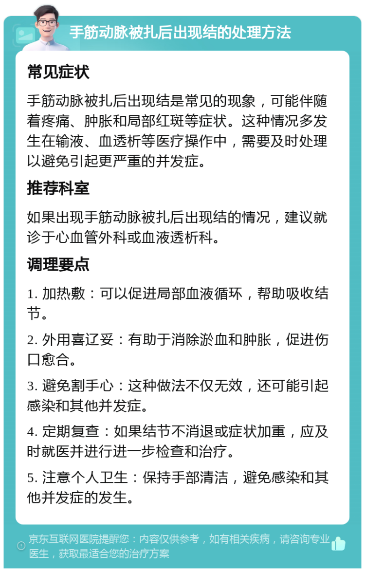 手筋动脉被扎后出现结的处理方法 常见症状 手筋动脉被扎后出现结是常见的现象，可能伴随着疼痛、肿胀和局部红斑等症状。这种情况多发生在输液、血透析等医疗操作中，需要及时处理以避免引起更严重的并发症。 推荐科室 如果出现手筋动脉被扎后出现结的情况，建议就诊于心血管外科或血液透析科。 调理要点 1. 加热敷：可以促进局部血液循环，帮助吸收结节。 2. 外用喜辽妥：有助于消除淤血和肿胀，促进伤口愈合。 3. 避免割手心：这种做法不仅无效，还可能引起感染和其他并发症。 4. 定期复查：如果结节不消退或症状加重，应及时就医并进行进一步检查和治疗。 5. 注意个人卫生：保持手部清洁，避免感染和其他并发症的发生。