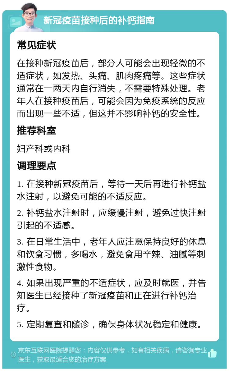 新冠疫苗接种后的补钙指南 常见症状 在接种新冠疫苗后，部分人可能会出现轻微的不适症状，如发热、头痛、肌肉疼痛等。这些症状通常在一两天内自行消失，不需要特殊处理。老年人在接种疫苗后，可能会因为免疫系统的反应而出现一些不适，但这并不影响补钙的安全性。 推荐科室 妇产科或内科 调理要点 1. 在接种新冠疫苗后，等待一天后再进行补钙盐水注射，以避免可能的不适反应。 2. 补钙盐水注射时，应缓慢注射，避免过快注射引起的不适感。 3. 在日常生活中，老年人应注意保持良好的休息和饮食习惯，多喝水，避免食用辛辣、油腻等刺激性食物。 4. 如果出现严重的不适症状，应及时就医，并告知医生已经接种了新冠疫苗和正在进行补钙治疗。 5. 定期复查和随诊，确保身体状况稳定和健康。